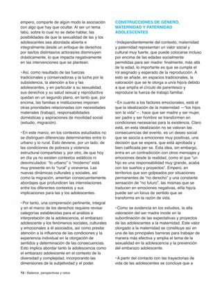 empero, comparte de algún modo la asociación
con algo que hay que ocultar. Al ser un tema
tabú, sobre lo cual no se debe hablar, las
posibilidades de que la sexualidad de las y los
adolescentes sea abordada abierta e
integralmente desde un enfoque de derechos
por las/los distintas/os actoras/es disminuyen
drásticamente, lo que impacta negativamente
en las intervenciones que se plantean.
•Así, como resultado de las fuerzas
tradicionales y conservadoras y la lucha por la
subsistencia, la atención a los y las
adolescentes, y en particular a su sexualidad,
sus derechos y su salud sexual y reproductiva
quedan en un segundo plano, en tanto que, por
encima, las familias e instituciones imponen
otras prioridades relacionadas con necesidades
materiales (trabajo), responsabilidades
domésticas y aspiraciones de movilidad social
(estudio, migración).
•En este marco, en los contextos estudiados no
se distinguen diferencias determinantes entre lo
urbano y lo rural. Esto deviene, por un lado, de
las condiciones de pobreza y violencia
estructural compartidas y, por otro, de que hoy
en día ya no existen contextos estáticos ni
desvinculados: “lo urbano” o “moderno” está
muy presente en lo “rural” y viceversa. Las
nuevas dinámicas culturales y sociales, así
como la migración, ameritan consecuentemente
abordajes que profundicen las interrelaciones
entre los diferentes contextos y sus
implicaciones para las y los adolescentes.
•Por tanto, una comprensión pertinente, integral
y en el marco de los derechos requiere revisar
categorías establecidas para el análisis e
interpretación de la adolescencia, el embarazo
adolescente y los fenómenos sociales, culturales
y emocionales a él asociados, así como prestar
atención a la influencia de las condiciones y la
experiencia individual en la otorgación de
sentidos y determinación de las consecuencias.
Esto implica abordar tanto la adolescencia como
el embarazo adolescente en el contexto de la
diversidad y complejidad, incorporando las
dimensiones de la subjetividad y el poder.
ConSTrUCCioneS De GÉnero,
maTerniDaD Y PaTerniDaD
aDoleSCenTeS
•Independientemente del contexto, maternidad
y paternidad representan un valor social y
cultural muy fuerte, que puede colocarse incluso
por encima de las edades socialmente
permitidas para ser madre: finalmente, más allá
de la edad, lo importante es que se cumpla el
rol asignado y esperado de la reproducción. A
esto se añade, en espacios tradicionales, la
valoración que se le otorga a un/a hijo/a debido
a que amplía el círculo de parentesco y
reproduce la fuerza de trabajo familiar.
•En cuanto a los factores emocionales, está el
que la idealización de la maternidad —“los hijos
son la vida”—, hace que ser madre y ser mujer,
ser padre y ser hombre se transformen en
condiciones necesarias para la existencia. Claro
está, en esta idealización no se valoran las
consecuencias del evento, es un deseo social
que se asocia a emociones muy positivas, una
decisión que se espera, que está aprobada y
bien calificada per se. Esta idea, sin embargo,
entra en un contradicción con otros mensajes y
emociones desde la realidad, como el que “un
hijo es una responsabilidad muy grande, acaba
con los sueños y proyectos”. Empero, en
territorios que son golpeados por situaciones
permanentes de “no derecho” y una constante
sensación de “no futuro”, las mismas que se
traducen en emociones negativas, el/la hijo/a
puede ser un locus de sentido que se
transforma en la razón de vida.
•Como se evidencia en los estudios, la alta
valoración del ser madre incide en la
subordinación de las expectativas y proyectos
de las adolescentes a la maternidad. Este valor
otorgado a la maternidad se constituye así en
una de las principales barreras para trabajar de
manera más efectiva y amplia el tema de la
sexualidad en la adolescencia y la prevención
del embarazo adolescente.
•A partir del contacto con las trayectorias de
vida de las adolescentes se concluye que a
72 | Balance, perspectivas y retos
 