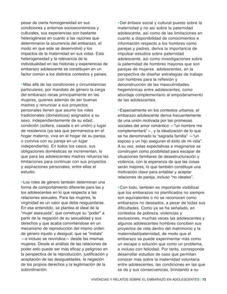 pesar de cierta homogeneidad en sus
condiciones y entornos socioeconómicos y
culturales, sus experiencias son bastante
heterogéneas en cuanto a las razones que
determinaron la ocurrencia del embarazo, el
modo en que este se desenvolvió y los
impactos de la maternidad en sus vidas. Esta
heterogeneidad y la relevancia de la
individualidad en las historias y experiencias de
embarazo adolescente se constituyen en un
factor común a los distintos contextos y países.
•Más allá de las condiciones y circunstancias
particulares, por mandato de género la carga
del embarazo recae principalmente en las
mujeres, quienes además de ser buenas
madres y renunciar a sus proyectos
personales tienen que asumir los roles
tradicionales (domésticos) asignados a su
sexo, independientemente de su edad,
condición (soltera, casada o en unión) y lugar
de residencia (ya sea que permanezca en el
hogar materno, viva en el hogar de su pareja,
o conviva con su pareja en un lugar
independiente). En todos los casos, sus
obligaciones domésticas se incrementan, lo
que para las adolescentes madres refuerza las
limitaciones para continuar con sus proyectos
y aspiraciones personales, entre ellas el
estudio.
•Los roles de género también determinan una
forma de comportamiento diferente para las y
los adolescentes en lo que respecta a las
relaciones sexuales. Para las mujeres, la
virginidad es un valor que debe resguardarse.
En ese entendido, se plantea el ideal de la
“mujer asexuada”, que construye su “poder” a
partir de la negación de su sexualidad y sus
derechos y que acaba convirtiéndose en un
mecanismo de reproducción del mismo orden
de género injusto y desigual, que se “instala”
—e incluso se reivindica— desde las mismas
mujeres. Desde el análisis de las relaciones de
poder esto puede ser más eficaz y peligroso en
la perspectiva de la reproducción, justificación y
aceptación de las desigualdades, la negación
de los propios derechos y la legitimación de la
subordinación.
•Del énfasis social y cultural puesto sobre la
maternidad y no así sobre la paternidad
adolescente, así como de las limitaciones en
cuanto a disponibilidad de conocimientos e
información respecto a los hombres como
parejas y padres, deriva la importancia de
impulsar estudios sobre paternidad
adolescente, así como investigaciones sobre
la paternidad de hombres mayores que son
parejas de mujeres adolescentes, en la
perspectiva de diseñar estrategias de trabajo
con hombres para la reflexión y
deconstrucción de las masculinidades
hegemónicas entre adolescentes, como
abordaje complementario al empoderamiento
de las adolescentes.
•Especialmente en los contextos urbanos, el
embarazo adolescente deriva frecuentemente
de una unión motivada por las promesas
sociales del amor romántico —“un hombre me
complementará”—, y la idealización de lo que
se ha denominado la “sagrada familia” —“un
esposo y un hijo aseguran el éxito de mi vida”.
A su vez, estas expectativas e imaginarios se
construyen como posibilidad para escapar de
situaciones familiares de desestructuración y
violencia, con la esperanza de que las cosas
serán mejores, lo que también constituye una
motivación clave para entablar y aceptar
relaciones de pareja, incluso “no ideales”.
•Con todo, también es importante visibilizar
que los embarazos no planificados no siempre
son equivalentes o no se reconocen como
embarazos no deseados, a pesar de todas sus
dificultades. Como ya se ha señalado, en
contextos de pobreza, violencias y
exclusiones, muchas veces las adolescentes y
algunos adolescentes hombres conciben sus
proyectos de vida dentro del matrimonio y la
maternidad/paternidad, de modo que el
embarazo se puede experimentar más como
un escape o solución que como un problema,
e incluso con felicidad. Por tanto, corresponde
desarrollar estudios de caso que permitan
conocer más sobre la maternidad voluntaria
entre adolescentes, las condiciones en las que
se da y sus consecuencias, brindando a su
VIVENCIAS Y RELATOS SOBRE EL EMBARAZO EN ADOLESCENTES | 73
 