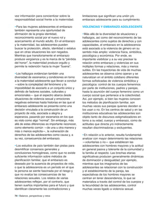 74 | Balance, perspectivas y retos
vez información para concientizar sobre la
responsabilidad social frente a la maternidad.
•Para las mujeres adolescentes el embarazo
también representa una oportunidad de
afirmación de la propia identidad,
reconocimiento social por el nuevo rol y
acercamiento al mundo adulto. En el embarazo
y la maternidad, las adolescentes pueden
buscar la protección, afecto, identidad o estatus
que en otras situaciones les son negados.
Mientras que transitoriamente el embarazo
produce vergüenza y es la marca de la “pérdida
del honor”, la maternidad produce orgullo y
permite la redención hacia la mujer “buena”.
•Los hallazgos evidencian también una
diversidad de escenarios y condiciones en torno
a la maternidad adolescente que llevan a concluir
—sobre la complejidad del fenómeno y la
imposibilidad de asociarlo a un conjunto único y
definido de factores sociales, culturales y
emocionales— que el espectro abarca desde
situaciones de violencia sexual y emociones
negativas extremas hasta historias en las que el
embarazo adolescente se presenta como una
decisión vinculada a la construcción de un
proyecto de vida, asociada a alegría y
esperanza, pasando por escenarios en los que
es visto como algo “normal”. Sin embargo, más
allá de estas diferencias es importante reconocer,
como elemento común —de una u otra manera y
más o menos explícita—, la vulneración de
derechos de las adolescentes como causa y, a
su vez, consecuencia del embarazo.
•Los estudios de país también dan pistas para
desmitificar consensos generales y
conclusiones homogéneas, como que no existe
suficiente información sobre métodos de
planificación familiar, que el embarazo es
deseado por la ausencia de proyectos de vida,
o que la adolescencia es un período en el que
la persona se siente fascinada por el riesgo y
que no evalúa las consecuencias de las
relaciones sexuales. Los relatos de varias
adolescentes reflejan, por el contrario, que
tienen sueños importantes para el futuro y que
identifican claramente las contradicciones y
limitaciones que significan una unión y/o
embarazo adolescente para su cumplimiento.
ViolenCiaS Y emBaraZo aDoleSCenTe
•Más allá de la diversidad de situaciones y
hallazgos, así como del reconocimiento de las
adolescentes como sujetos de derechos y con
capacidades, el embarazo en la adolescencia
está asociado a la violencia de género en su
sentido más amplio: violencia física, simbólica,
psicológica y económica. Por ende, es
importante visibilizar y a su vez precisar la
relación entre embarazo y violencias en sus
múltiples formas y relaciones, más y menos
sutiles. En las trayectorias de vida de muchas
adolescentes se observa cómo operan y se
naturalizan en el ámbito cotidiano diferentes
formas sofisticadas de violencia simbólica y
psicológica: control de los cuerpos femeninos
por parte de instituciones, padres y parejas,
hasta la asunción del cuerpo femenino como un
cuerpo social que pertenece a la colectividad.
Así, por ejemplo, si bien las mujeres conocen
los métodos de planificación familiar, son
muchas veces sus parejas quienes deciden si
los usan o no. En los centros de salud y en las
instituciones educativas las adolescentes son
objeto tanto de discursos estigmatizadores en
torno a su edad, cuerpo y embarazo, como de
actitudes que directa y/o indirectamente
resultan discriminadoras y excluyentes.
•En relación a lo anterior, resulta fundamental
analizar con mayor detenimiento las relaciones
—voluntarias o no— que establecen las
adolescentes con hombres mayores y la actitud
en general pasiva y tolerante de la comunidad y
la familia al respecto. Las brechas etarias
significativas producen generalmente dinámicas
de dominación y desigualdad; por ejemplo,
mientras que los imaginarios de las
adolescentes se relacionan con la construcción
y el establecimiento de la pareja, las
expectativas de los hombres mayores se
centran en tener descendencia, lo que se
materializa a través del control de los cuerpos y
la fecundidad de las adolescentes, control
muchas veces ligado a violencia sexual.
 