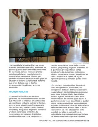 VIVENCIAS Y RELATOS SOBRE EL EMBARAZO EN ADOLESCENTES | 75
•La impunidad y la justiciabilidad son temas
ausentes dentro del desarrollo y análisis de las
políticas públicas sobre embarazo adolescente.
En ese marco, se hace necesario priorizar
estudios cualitativos y cuantitativos sobre
maternidad en menores de 15 años que
permitan visibilizar la situación de este grupo en
situación de extrema vulnerabilidad, de forma
que sirvan de base para el diseño e
implementación de políticas y acciones
inmediatas.
PolÍTiCaS PÚBliCaS
•Los estudios identifican, en términos
generales, los mismos determinantes sociales
que influyen en el embarazo en adolescentes
ya encontrados en buena parte de la literatura
sobre el tema: situación económica precaria,
baja escolaridad y nivel educativo, ruralidad,
inequidad y desigualdad de género, normativas
y valores patriarcales, entre otros. La
recurrencia en los hallazgos de distintos
estudios reflejan que no se han producido
cambios sustantivos a pesar de las normas,
políticas, programas y proyectos existentes, por
lo que resulta preocupante que las/los
tomadoras/es de decisiones e instituciones
públicas y privadas no innoven las políticas; así
como los estudios se repiten, se siguen
repitiendo políticas y abordajes que no tienen
impacto.
•Por otro lado, tanto el análisis documental
como las experiencias individuales y las
percepciones de las/los distintas/os actoras/es
recuperadas en los distintos países evidencian
que a pesar de la cantidad y diversidad de
políticas vigentes, existe una brecha en su
implementación. Un balance global apunta a
que la mayoría de veces las políticas se quedan
en una mera enunciación de buenos deseos y
lenguajes políticamente correctos acompañados
de escasos recursos. Aunado a ello, la escasa
valoración de las y los adolescentes en la
sociedad, los tabús, la valoración de la
maternidad y el no reconocimiento real de las y
los adolescentes como sujetos de derechos
©UNICEF/NYHQ2011-1900/LeMoyne
 