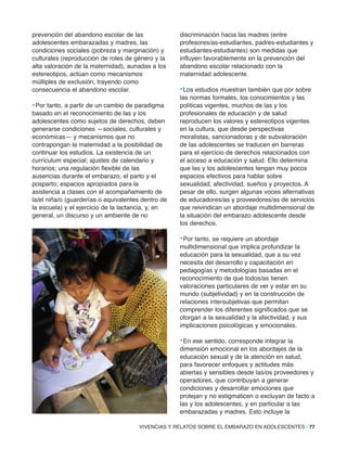 VIVENCIAS Y RELATOS SOBRE EL EMBARAZO EN ADOLESCENTES | 77
prevención del abandono escolar de las
adolescentes embarazadas y madres, las
condiciones sociales (pobreza y marginación) y
culturales (reproducción de roles de género y la
alta valoración de la maternidad), aunadas a los
estereotipos, actúan como mecanismos
múltiples de exclusión, trayendo como
consecuencia el abandono escolar.
•Por tanto, a partir de un cambio de paradigma
basado en el reconocimiento de las y los
adolescentes como sujetos de derechos, deben
generarse condiciones —sociales, culturales y
económicas— y mecanismos que no
contrapongan la maternidad a la posibilidad de
continuar los estudios. La existencia de un
currículum especial; ajustes de calendario y
horarios; una regulación flexible de las
ausencias durante el embarazo, el parto y el
posparto; espacios apropiados para la
asistencia a clases con el acompañamiento de
la/el niña/o (guarderías o equivalentes dentro de
la escuela) y el ejercicio de la lactancia, y, en
general, un discurso y un ambiente de no
discriminación hacia las madres (entre
profesores/as-estudiantes, padres-estudiantes y
estudiantes-estudiantes) son medidas que
influyen favorablemente en la prevención del
abandono escolar relacionado con la
maternidad adolescente.
•Los estudios muestran también que por sobre
las normas formales, los conocimientos y las
políticas vigentes, muchos de las y los
profesionales de educación y de salud
reproducen los valores y estereotipos vigentes
en la cultura, que desde perspectivas
moralistas, sancionadoras y de subvaloración
de las adolescentes se traducen en barreras
para el ejercicio de derechos relacionados con
el acceso a educación y salud. Ello determina
que las y los adolescentes tengan muy pocos
espacios efectivos para hablar sobre
sexualidad, afectividad, sueños y proyectos. A
pesar de ello, surgen algunas voces alternativas
de educadores/as y proveedores/as de servicios
que reivindican un abordaje multidimensional de
la situación del embarazo adolescente desde
los derechos.
•Por tanto, se requiere un abordaje
multidimensional que implica profundizar la
educación para la sexualidad, que a su vez
necesita del desarrollo y capacitación en
pedagogías y metodologías basadas en el
reconocimiento de que todos/as tienen
valoraciones particulares de ver y estar en su
mundo (subjetividad) y en la construcción de
relaciones intersubjetivas que permitan
comprender los diferentes significados que se
otorgan a la sexualidad y la afectividad, y sus
implicaciones psicológicas y emocionales.
•En ese sentido, corresponde integrar la
dimensión emocional en los abordajes de la
educación sexual y de la atención en salud,
para favorecer enfoques y actitudes más
abiertas y sensibles desde las/os proveedores y
operadores, que contribuyan a generar
condiciones y desarrollar emociones que
protejan y no estigmaticen o excluyan de facto a
las y los adolescentes, y en particular a las
embarazadas y madres. Esto incluye la
 