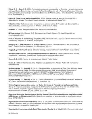 flórez, C. e. y Soto, V. e. (2006). Fecundidad adolescente y desigualdad en Colombia y la región de América
Latina y el Caribe. Documento presentado en la Reunión de Expertos sobre Población y Pobreza en América
Latina y el Caribe, organizado por la Comisión Económica de América Latina y el Caribe (CEPAL). Santiago de
Chile, noviembre 14-15.
fondo de Población de las naciones Unidas (2013). Informe estado de la población mundial 2013:
Maternidad en la niñez. Enfrentar el reto del embarazo en adolescentes. Nueva York.
fuller, n. (1998). “Reflexiones sobre el machismo en América Latina”. En T. Valdés y J. Olavarría (Eds.),
Masculinidades y equidad de género en América Latina. Chile: FLACSO.
Goleman, D. (1996). Inteligencia emocional. Barcelona: Editorial Kairos.
iCf international (s/f). Measure DHS, Demographic and Health Surveys. [En línea]. Disponible en:
www.measuredhs.com
instituto nacional de estadística y Geografía (2012). “Realidad, datos y espacio”. Revista Internacional de
Estadística y Geografía, 3, 2. México, mayo-agosto.
Heilborn, m. l., reis Brandao, e. y Da Silva Cabral, C. (2007). “Teenage pregnancy and moral panic in
Brazil”. Culture, Health and Sexuality 9, 4, julio-agosto, 403-414.
Kruger, D. y Berthelon, m. (2012). Education consequences of adolescent motherhood in Chile (inédito).
ministerio de educación, Dirección de Planteamiento, GCBa (2007). Educación sexual en la escuela:
Perspectivas y reflexiones. Buenos Aires: Gobierno de la Ciudad de Buenos Aires.
muuss, r. e. (2003): Teorías de la adolescencia. México: Paidós Studio.
nanda, S. (1980): Antropología cultural: Adaptaciones socioculturales. México: Wadsworth Internacional /
Iberoamericana.
näslund-Hadley, e. y Binstock, G. (2010). The Miseducation of Latin American Girls: Poor Schooling Makes
Pregnancy a Rational Choice. The Inter-American Development Bank Technical Notes. Disponible en:
http://publications.iadb.org/bitstream/handle/11319/3699/The%20Miseducation %20of%20Latin%
20American%20Girls%3a%20Poor%20Schooling%20Makes%20Pregnancy%20a% 20Rational%
20Choice%20%20.pdf?sequence=1
näslund-Hadley, e. y manzano, G. (2011). “Educación de calidad: ¿Un anticonceptivo eficiente?” Aportes de
BID (Banco Interamericano de Desarrollo), 12, diciembre, 1-4.
oficina regional para américa latina y el Caribe del fondo de Población de las naciones Unidas
(2014). El marco de acción para el seguimiento del Programa de Acción de Cairo más allá del 2014. Una
lectura desde la perspectiva regional. Disponible en: http://lac.unfpa.org/webdav/site/
lac/shared/ICPD%202014/ICPD_GR_LecturaLAC_ES.pdf
organismo andino de Salud-Convenio Hipólito Unanue/Comité Subregional andino para la Prevención
del embarazo en adolescentes (2009): Situación del embarazo en la adolescencia en la subregión andina.
Lima: ORAS-CONHU.
organización Panamericana de la Salud (2012). El 18% de los nacimientos son de madres adolescentes en
América Latina y el Caribe. [En línea]. Disponible en: http://www.paho.org/hq/index.php?option=com_content&
view=article&id=7322&Itemid=1926&lang=es
organización Panamericana de la Salud/organización mundial de la Salud (2000). Promoción de la salud
80 | Bibliografía
 