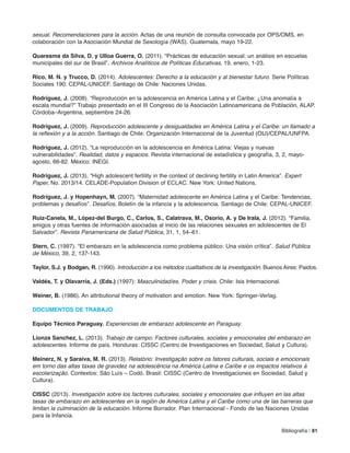 sexual. Recomendaciones para la acción. Actas de una reunión de consulta convocada por OPS/OMS, en
colaboración con la Asociación Mundial de Sexología (WAS). Guatemala, mayo 19-22.
Quaresma da Silva, D. y Ulloa Guerra, o. (2011). “Prácticas de educación sexual: un análisis en escuelas
municipales del sur de Brasil”. Archivos Analíticos de Políticas Educativas, 19, enero, 1-23.
rico, m. n. y Trucco, D. (2014). Adolescentes: Derecho a la educación y al bienestar futuro. Serie Políticas
Sociales 190: CEPAL-UNICEF. Santiago de Chile: Naciones Unidas.
rodríguez, J. (2008). “Reproducción en la adolescencia en América Latina y el Caribe: ¿Una anomalía a
escala mundial?” Trabajo presentado en el III Congreso de la Asociación Latinoamericana de Población, ALAP.
Córdoba–Argentina, septiembre 24-26.
rodríguez, J. (2009). Reproducción adolescente y desigualdades en América Latina y el Caribe: un llamado a
la reflexión y a la acción. Santiago de Chile: Organización Internacional de la Juventud (OIJ)/CEPAL/UNFPA.
rodríguez, J. (2012). “La reproducción en la adolescencia en América Latina: Viejas y nuevas
vulnerabilidades”. Realidad, datos y espacios. Revista internacional de estadística y geografía, 3, 2, mayo-
agosto, 66-82. México: INEGI.
rodríguez, J. (2013). “High adolescent fertility in the context of declining fertility in Latin America”. Expert
Paper, No. 2013/14. CELADE-Population Division of ECLAC. New York: United Nations.
rodríguez, J. y Hopenhayn, m. (2007). “Maternidad adolescente en América Latina y el Caribe: Tendencias,
problemas y desafíos”. Desafíos, Boletín de la infancia y la adolescencia. Santiago de Chile: CEPAL-UNICEF.
ruiz-Canela, m., lópez-del Burgo, C., Carlos, S., Calatrava, m., osorio, a. y De irala, J. (2012). “Familia,
amigos y otras fuentes de información asociadas al inicio de las relaciones sexuales en adolescentes de El
Salvador”. Revista Panamericana de Salud Pública, 31, 1, 54–61.
Stern, C. (1997). “El embarazo en la adolescencia como problema público: Una visión crítica”. Salud Pública
de México, 39, 2, 137-143.
Taylor, S.J. y Bodgan, r. (1990). Introducción a los métodos cualitativos de la investigación. Buenos Aires: Paidos.
Valdés, T. y olavarría, J. (eds.) (1997): Masculinidad/es. Poder y crisis. Chile: Isis Internacional.
Weiner, B. (1986). An attributional theory of motivation and emotion. New York: Springer-Verlag.
DoCUmenToS De TraBaJo
equipo Técnico Paraguay. Experiencias de embarazo adolescente en Paraguay.
lionza Sanchez, l. (2013). Trabajo de campo: Factores culturales, sociales y emocionales del embarazo en
adolescentes. Informe de país. Honduras: CISSC (Centro de Investigaciones en Sociedad, Salud y Cultura).
meinerz, n. y Saraiva, m. r. (2013). Relatório: Investigação sobre os fatores culturais, sociais e emocionais
em torno das altas taxas de gravidez na adolescência na América Latina e Caribe e os impactos relativos à
escolarização. Contextos: São Luís – Codó. Brasil: CISSC (Centro de Investigaciones en Sociedad, Salud y
Cultura).
CiSSC (2013). Investigación sobre los factores culturales, sociales y emocionales que influyen en las altas
tasas de embarazo en adolescentes en la región de América Latina y el Caribe como una de las barreras que
limitan la culminación de la educación. Informe Borrador. Plan Internacional - Fondo de las Naciones Unidas
para la Infancia.
Bibliografía | 81
 