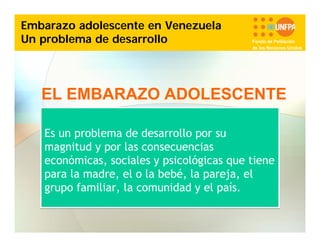 Embarazo adolescente en Venezuela
Un problema de desarrollo

Fondo de Población
de las Naciones Unidas

EL EMBARAZO ADOLESCENTE
Es un problema de desarrollo por su
magnitud y por las consecuencias
económicas, sociales y psicológicas que tiene
para la madre, el o la bebé, la pareja, el
grupo familiar, la comunidad y el país.

 