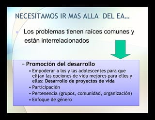 NECESITAMOS IR MAS ALLA DEL EA…


Los problemas tienen raíces comunes y
están interrelacionados

− Promoción del desarrollo
• Empoderar a los y las adolescentes para que
elijan las opciones de vida mejores para ellos y
ellas: Desarrollo de proyectos de vida
• Participación
• Pertenencia (grupos, comunidad, organización)
• Enfoque de género

 