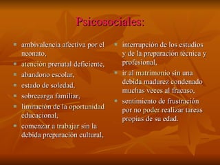 Psicosociales:
ambivalencia afectiva por el    interrupción de los estudios
neonato,                        y de la preparación técnica y
atención prenatal deficiente,   profesional,
abandono escolar,               ir al matrimonio sin una
                                debida madurez condenado
estado de soledad,
                                muchas veces al fracaso,
sobrecarga familiar,
                                sentimiento de frustración
limitación de la oportunidad    por no poder realizar tareas
educacional,                    propias de su edad.
comenzar a trabajar sin la
debida preparación cultural,
 