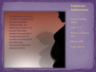 Embarazo 
Adolescente 
Autora: Scadding 
Indiana 
Curso: 6° “C” 
Profesora: Farinazzo 
Nelva 
Materia: AERI 
Fecha : 06/11/14 
Actualmente es común 
ver niñas y adolescentes 
que han quedado 
embarazadas, por 
diferentes motivos. Ya 
sea por descuido, 
porque han querido o 
simplemente les ha 
tocado ser víctimas de 
personas que 
encuentran placer al 
abusar de otros. 
 