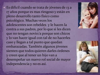  Es difícil cuando se trata de jóvenes de 13 a 
17 años porque es mas riesgoso y están en 
pleno desarrollo tanto físico como 
psicológico. Muchas veces los 
adolescentes son rebeldes y le hacen la 
contra a sus padres, por lo que si les dicen 
que no tengan novio/a porque son chicos 
y lo van hacer igual con tal de no hacerles 
caso y llegan a tal punto que quedan 
embarazadas. También algunos jóvenes 
sienten que todos quieren darles órdenes 
y creen que al tener un hijo van a 
desempeñar un nuevo rol social de mayor 
independencia y no es así. 
 