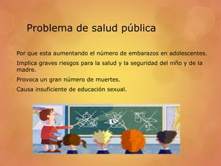 Problema de salud pública

 Por que esta aumentando el número de embarazos en adolescentes.
 Implica graves riesgos para la salud y la seguridad del niño y de la
  madre.
 Provoca un gran número de muertes.
 Causa insuficiente de educación sexual.
 