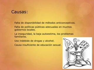 Causas:

 Falta de disponibilidad de métodos anticonceptivos.
 Falta de políticas públicas adecuadas en muchos
  gobiernos locales.
 La inseguridad, la baja autoestima, los problemas
  familiares.
 Uso indebido de drogas y alcohol.
 Causa insuficiente de educación sexual.
 