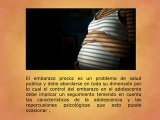  El embarazo precoz es un problema de salud
  publica y debe abordarse en toda su dimensión por
  lo cual el control del embarazo en el adolescente
  debe implicar un seguimiento teniendo en cuenta
  las características de la adolescencia y las
  repercusiones psicológicas    que esto     puede
  ocasionar .
 