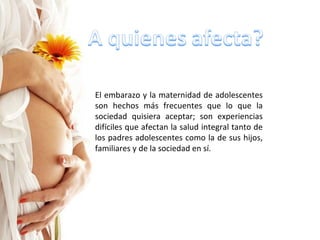 El embarazo y la maternidad de adolescentes son hechos más frecuentes que lo que la sociedad quisiera aceptar; son experiencias difíciles que afectan la salud integral tanto de los padres adolescentes como la de sus hijos, familiares y de la sociedad en sí. 