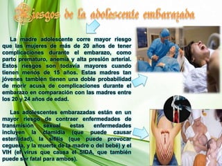      En estratos sociales de mediano o alto poder adquisitivo, la adolescente embarazada suele ser objeto de discriminación por su grupo de pertenencia.Consecuencias de la maternidad  yPaternidad adolescente    1. – Consecuencias Para La Adolescente    Es frecuente el abandono de los estudios al confirmarse el embarazo o al momento de criar al hijo, lo que reduce sus futuras chances de lograr buenos empleos y sus posibilidades de realización personal al no cursar carreras de su elección.     Las parejas adolescentes se caracterizan por ser de menor duración y más inestables, lo que suele magnificarse por la presencia del hijo, ya que muchas se formalizan forzadamente por esa situación.     Las adolescentes que son madres tienden a tener un mayor número de hijos con intervalos intergenésicos más cortos, eternizando el círculo de la pobreza. 