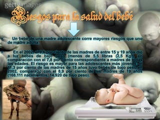 Consecuencias para  los  adolescente e hijos1. – Consecuencias Para El Hijo De La Madre Adolescente     Tienen un mayor riesgo de bajo peso al nacer, dependiendo de las circunstancias en que se haya desarrollado la gestación. También se ha reportado una mayor incidencia de "muerte súbita". Muy pocos acceden a beneficios sociales, especialmente para el cuidado de su salud, por su condición de "extramatrimoniales" o porque sus padres no tienen trabajo que cuenten con ellos. 2. – Consecuencias Para El Padre Adolescente     Es frecuente la deserción escolar para absorber la mantención de su familia. También es común que tengan peores trabajos y de menor remuneración que sus padres, sometidos a un stress inadecuado a su edad.  