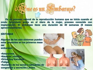 ¿Que es un Embarazo?       Es un proceso natural de la reproducción humana que se inicia cuando el ovulo fecundado anida en el útero de la mujer, proceso conocido con implantación. El embarazo tiene una duración de 40 semanas (9 meses aproximadamente).SÍNTOMASAlgunos de los seis síntomas puedenestar presentes en los primeros mese delembarazo:•Amenorrea.•Nauseas, vómitos.•Orina muy frecuente.•Fatiga.•Aumento de los senos o sensación decongestión y secreción Láctea.