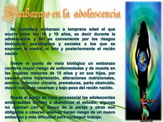 Embarazo en la  adolescencia     Se considera embarazo a temprana edad el que ocurre entre los 10 y 19 años, es decir durante la adolescencia y NO es conveniente por los riesgos biológicos, psicológicos y sociales a los que se exponen la madre, el feto y posteriormente el recién nacido      Desde el punto de vista biológico un embarazo conlleva mayor riesgo de enfermedades y de muerte en las mujeres menores de 15 años y en sus hijos, por causas como hipertensión, alteraciones nutricionales, anemia, infección urinaria, prematuras, parto obstruido, mayor índice de cesáreas y bajo peso del recién nacido.      Desde el punto de vista psicosocial las adolescentes embarazadas tienden a abandonar el estudio, algunas no cuentan con el apoyo de la pareja y otras son obligadas a casarse, además tienen riesgo de un nuevo embarazo y más dificultad para conseguir trabajo. 