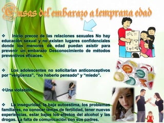 temprana edadCusas del embarazo a      Inicio precoz de las relaciones sexuales No hay educación sexual y no existen lugares confidenciales donde los menores de edad puedan asistir para prevenir un embarazo Desconocimiento de métodos preventivos eficaces. 