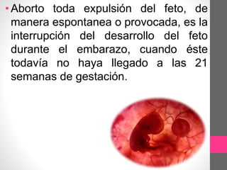 •Aborto toda expulsión del feto, de
manera espontanea o provocada, es la
interrupción del desarrollo del feto
durante el embarazo, cuando éste
todavía no haya llegado a las 21
semanas de gestación.
 