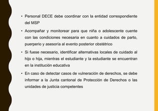 • Personal DECE debe coordinar con la entidad correspondiente
del MSP
• Acompañar y monitorear para que niña o adolescente cuente
con las condiciones necesaria en cuanto a cuidados de parto,
puerperio y asesoría al evento posterior obstétrico
• Si fuese necesario, identificar alternativas locales de cuidado al
hijo o hija, mientras el estudiante y la estudiante se encuentran
en la institución educativa
• En caso de detectar casos de vulneración de derechos, se debe
informar a la Junta cantonal de Protección de Derechos o las
unidades de justicia competentes
 