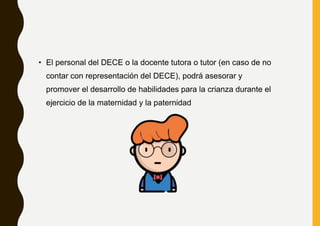 • El personal del DECE o la docente tutora o tutor (en caso de no
contar con representación del DECE), podrá asesorar y
promover el desarrollo de habilidades para la crianza durante el
ejercicio de la maternidad y la paternidad
 