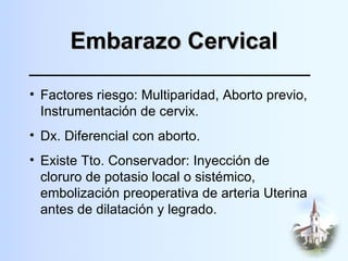Embarazo Cervical Factores riesgo: Multiparidad, Aborto previo, Instrumentación de cervix. Dx. Diferencial con aborto. Existe Tto. Conservador: Inyección de cloruro de potasio local o sistémico, embolización preoperativa de arteria Uterina antes de dilatación y legrado. 