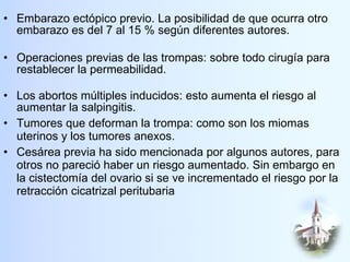 Embarazo ectópico previo. La posibilidad de que ocurra otro embarazo es del 7 al 15 % según diferentes autores. Operaciones previas de las trompas: sobre todo cirugía para restablecer la permeabilidad. Los abortos múltiples inducidos: esto aumenta el riesgo al aumentar la salpingitis. Tumores que deforman la trompa: como son los miomas uterinos y los tumores anexos. Cesárea previa ha sido mencionada por algunos autores, para otros no pareció haber un riesgo aumentado. Sin embargo en la cistectomía del ovario si se ve incrementado el riesgo por la retracción cicatrizal peritubaria  