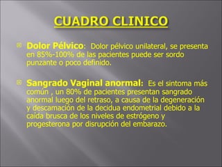Dolor Pélvico :  Dolor pélvico unilateral, se presenta en 85%-100% de las pacientes puede ser sordo punzante o poco definido. Sangrado Vaginal anormal :   Es el sintoma más común , un 80% de pacientes presentan sangrado anormal luego del retraso, a causa de la degeneración y descamación de la decidua endometrial debido a la caída brusca de los niveles de estrógeno y progesterona por disrupción del embarazo. 