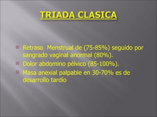 Retraso  Menstrual de (75-85%) seguido por sangrado vaginal anormal (80%). Dolor abdomino pélvico (85-100%). Masa anexial palpable en 30-70% es de desarrollo tardío  