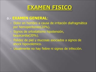a.-  EXAMEN GENERAL : -  Dolor en hombro a causa de irritación diafragmática por hemoperitoneo(20%). -  Signos de ortostatismo hipotensión, taquicardia(20%). -  Palidez de piel y mucosas asociados a signos de shock hipovolemico. -  Usualmente no hay fiebre ni signos de infecciòn. 