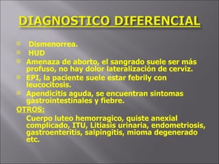 Dismenorrea. HUD Amenaza de aborto, el sangrado suele ser más profuso, no hay dolor lateralización de cerviz. EPI, la paciente suele estar febrily con leucocitosis. Apendicitis aguda, se encuentran sintomas gastrointestinales y fiebre. OTROS: Cuerpo luteo hemorragico, quiste anexial complicado, ITU, Litiasis urinaria, endometriosis, gastroenteritis, salpingitis, mioma degenerado etc. 