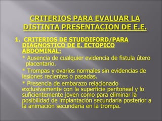1.  CRITERIOS DE STUDDIFORD/PARA DIAGNOSTICO DE E. ECTOPICO ABDOMINAL: * Ausencia de cualquier evidencia de fistula útero  placentario. * Trompas y ovarios normales sin evidencias de lesiones recientes o pasadas. * Presencia de embarazo relacionado exclusivamente con la superficie peritoneal y lo suficientemente joven como para eliminar la posibilidad de implantación secundaria posterior a la animación secundaria en la trompa. 