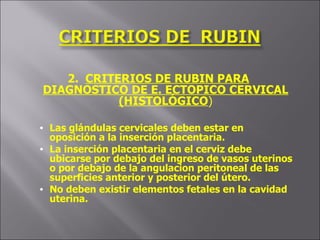 2.  CRITERIOS DE RUBIN PARA DIAGNOSTICO DE E. ECTOPICO CERVICAL (HISTOLÓGICO ) Las glándulas cervicales deben estar en oposición a la inserción placentaria. La inserción placentaria en el cerviz debe ubicarse por debajo del ingreso de vasos uterinos o por debajo de la angulacion peritoneal de las superficies anterior y posterior del útero. No deben existir elementos fetales en la cavidad uterina. 