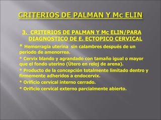 3.  CRITERIOS DE PALMAN Y Mc ELIN/PARA DIAGNOSTICO DE E. ECTOPICO CERVICAL *  Hemorragia uterina  sin calambres después de un periodo de amenorrea. * Cervix blando y agrandado con tamaño igual o mayor que el fondo uterino (Ùtero en reloj de arena). * Producto de la concepción totalmente limitado dentro y firmemente adheridos a endocervix. * Orificio cervical interno cerrado. * Orificio cervical externo parcialmente abierto. 