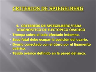 4.  CRITERIOS DE SPIEGELBERG/PARA DIAGNOSTICO DE E.ECTOPICO OVARICO Trompa sobre el lado afectado indemne. Saco fetal debe ocupar la posición del ovario. Ovario conectado con el útero por el ligamento ovárico. Tejido ovárico definido en la pared del saco. 
