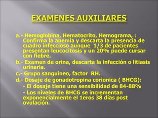 a.- Hemoglobina, Hematocrito, Hemograma, : Confirma la anemia y descarta la presencia de cuadro infeccioso aunque  1/3 de pacientes presentan leucocitosis y un 20% puede cursar con fiebre. b.- Examen de orina, descarta la infección o litiasis urinaria. c.- Grupo sanguineo, factor  RH. d.- Dosaje de gonadotropina corionica ( BHCG): - El dosaje tiene una sensibilidad de 84-88%  - Los niveles de BHCG se incrementan exponencialmente el 1eros 38 días post ovulación. 