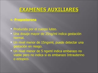 e.- Progesterona Producida por el cuerpo luteo. Una dosaje mayor de 25ng/ml indica gestación normal. Un nivel menor de 15ngxml, puede detectar una gestación en riesgo. Un nivel menor de 5 ngxml indica embarazo no viable pero no indica si es embarazo Intrauterino o ectopico.  