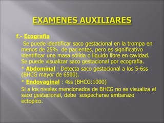 f.-  Ecografía Se puede identificar saco gestacional en la trompa en menos de 25%  de pacientes, pero es significativo identificar una masa sólida o líquido libre en cavidad.  Se puede visualizar saco gestacional por ecografía. *  Abdominal  : Detecta saco gestacional a los 5-6ss (BHCG mayor de 6500). *  Endovaginal  : 4ss (BHCG:1000) Si a los niveles mencionados de BHCG no se visualiza el saco gestacional, debe  sospecharse embarazo ectopico. 