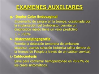 g.-  Dopler Color Endovaginal Incremento de sangre en la trompa, ocasionada por la implantación del trofoblasto, permite un diagnostico rápido tiene un valor predictivo   ( + ):93% h.-  Histerosalpingografía Permite la detección temprana de embarazo ectopico  usando solución isotónica salina dentro de la trompa de Falopio a través de un catéter cervical. i.-  Culdocentesis Sirve para confirmar hemoperitoneo en 70-97% de los casos sintomáticos.  