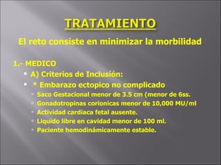 El reto consiste en minimizar la morbilidad  1.- MEDICO A) Criterios de Inclusíón: * Embarazo ectopico no complicado Saco Gestacional menor de 3.5 cm (menor de 6ss. Gonadotropinas corionicas menor de 10,000 MU/ml Actividad cardiaca fetal ausente. Liquido libre en cavidad menor de 100 ml. Paciente hemodinámicamente estable. 