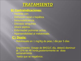 B) Contraindicaciones: Paciente con: Disfunción renal o hepática. Inmunodeficiencia. Discrasia sanguínea. Ulcera péptica. Enfermedad pulmonar activa. Hipersensibilidad al metotrexate. C) Dosis: Metotrexate en 1 mg/Kg de peso / día por 5 días  Seguimiento: Dosaje de BHCG/C día, deberá disminuir al  15% en 48 horas,posteriormente se  dosa semanalmente  hasta que se negativice. 