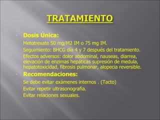 Dosis Única: Metotrexate 50 mg/M2 IM o 75 mg IM. Seguimiento: BHCG día 4 y 7 después del tratamiento. Efectos adversos: dolor abdominal, nauseas, diarrea, elevación de enzimas hepáticas supresión de medula, hepatotoxicidad, fibrosis pulmonar, alopecia reversible. Recomendaciones: Se debe evitar exámenes internos . (Tacto) Evitar repetir ultrasonografia. Evitar relaciones sexuales. 