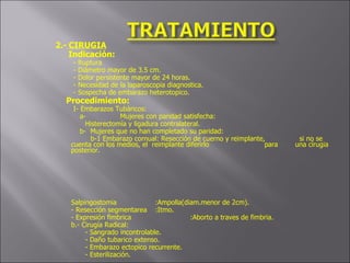 2.-   CIRUGIA Indicación:   - Ruptura   - Diámetro mayor de 3.5 cm.   - Dolor persistente mayor de 24 horas.   - Necesidad de la laparoscopia diagnostica.   - Sospecha de embarazo heterotopico. Procedimiento:   I- Embarazos Tubàricos:   a- Mujeres con paridad satisfecha: Histerectomía y ligadura contralateral.   b-  Mujeres que no han completado su paridad:   b-1 Embarazo cornual: Resección de cuerno y reimplante,    si no se cuenta con los medios, el  reimplante diferirlo    para  una círugia posterior.       Salpingostomia :Ampolla(diam.menor de 2cm). - Resección segmentarea :Itmo. - Expresión fimbrica :Aborto a traves de fimbria. b.- Cirugía Radical: - Sangrado incontrolable. - Daño tubarico extenso. - Embarazo ectopico recurrente. - Esterilización.   