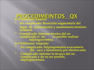 b-2 Embarazo Itsmico:   *  No complicado: Resección segmentaria del   lugar  de  implantación y anastomosis término-   terminal.   *  Complicado: Intentar técnica del no    complicado si  no es posible realizar    salpinguectomía. b-3 Embarazo Ampular:   *  No complicado: Salpingostomía evacuatoria    del  saco y hemostasia por electrocaute. *  Complicado: Intentar la técnica del no      complicado y de no ser posible,        salpinguectomía. 