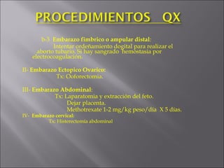 b-3  Embarazo fimbrico o ampular distal :   Intentar ordeñamiento dogital para realizar el    aborto tubario. Si hay sangrado  hemostasia por    electrocoagulación. II-   Embarazo Ectopico Ovarico:   Tx: Ooforectomia . III-  Embarazo Abdominal :   Tx: Laparatomia y extracción del feto.   Dejar placenta.     Methotrexate 1-2 mg/kg peso/día  X 5 días. IV-  Embarazo cervical:   Tx: Histerectomía abdominal   