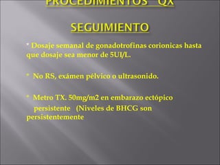 *  Dosaje semanal de gonadotrofinas corionicas hasta que dosaje sea menor de 5UI/L. *  No RS, exámen pélvico o ultrasonido. *  Metro TX. 50mg/m2 en embarazo ectópico    persistente  (Niveles de BHCG son persistentemente  