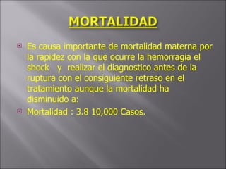 Es causa importante de mortalidad materna por la rapidez con la que ocurre la hemorragia el shock  y  realizar el diagnostico antes de la ruptura con el consiguiente retraso en el tratamiento aunque la mortalidad ha disminuido a: Mortalidad : 3.8 10,000 Casos. 