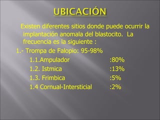 Existen diferentes sitios donde puede ocurrir la implantación anomala del blastocito.  La frecuencia es la siguiente : 1.- Trompa de Falopio: 95-98% 1.1.Ampulador :80% 1.2. Istmica :13% 1.3. Frimbica :5% 1.4 Cornual-Intersticial :2% 