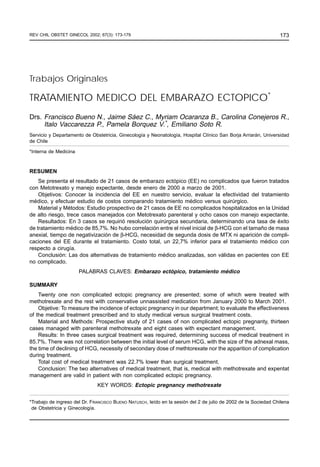REV CHIL OBSTET GINECOL 2002; 67(3): 173-179
TRATAMIENTO MEDICO DEL EMBARAZO ECTOPICO / FRANCISCO BUENO N y cols.                                            173




Trabajos Originales

TRATAMIENTO MEDICO DEL EMBARAZO ECTOPICO*
Drs. Francisco Bueno N., Jaime Sáez C., Myriam Ocaranza B., Carolina Conejeros R.,
     Italo Vaccarezza P., Pamela Borquez V.*, Emiliano Soto R.
Servicio y Departamento de Obstetricia, Ginecología y Neonatología, Hospital Clínico San Borja Arriarán, Universidad
de Chile

*Interna de Medicina



RESUMEN
    Se presenta el resultado de 21 casos de embarazo ectópico (EE) no complicados que fueron tratados
con Metotrexato y manejo expectante, desde enero de 2000 a marzo de 2001.
    Objetivos: Conocer la incidencia del EE en nuestro servicio, evaluar la efectividad del tratamiento
médico, y efectuar estudio de costos comparando tratamiento médico versus quirúrgico.
    Material y Métodos: Estudio prospectivo de 21 casos de EE no complicados hospitalizados en la Unidad
de alto riesgo, trece casos manejados con Metotrexato parenteral y ocho casos con manejo expectante.
    Resultados: En 3 casos se requirió resolución quirúrgica secundaria, determinando una tasa de éxito
de tratamiento médico de 85,7%. No hubo correlación entre el nivel inicial de β-HCG con el tamaño de masa
anexial, tiempo de negativización de β-HCG, necesidad de segunda dosis de MTX ni aparición de compli-
caciones del EE durante el tratamiento. Costo total, un 22,7% inferior para el tratamiento médico con
respecto a cirugía.
    Conclusión: Las dos alternativas de tratamiento médico analizadas, son válidas en pacientes con EE
no complicado.
                       PALABRAS CLAVES: Embarazo ectópico, tratamiento médico

SUMMARY
    Twenty one non complicated ectopic pregnancy are presented; some of which were treated with
methotrexate and the rest with conservative unnassisted medication from January 2000 to March 2001.
    Objetive: To measure the incidence of ectopic pregnancy in our department; to evaluate the effectiveness
of the medical treatment prescribed and to study medical versus surgical treatment costs.
    Material and Methods: Prospective study of 21 cases of non complicated ectopic pregnanty, thirteen
cases managed with parenteral methotrexate and eight cases with expectant management.
    Results: In three cases surgical treatment was required, determining success of medical treatment in
85.7%. There was not correlation between the initial level of serum HCG, with the size of the adnexal mass,
the time of declining of HCG, necessity of secondary dose of methtorexate nor the apparition of complication
during treatment.
    Total cost of medical treatment was 22.7% lower than surgical treatment.
    Conclusion: The two alternatives of medical treatment, that is, medical with methotrexate and expentat
management are valid in patient with non complicated ectopic pregnancy.
                              KEY WORDS: Ectopic pregnancy methotrexate


*Trabajo de ingreso del Dr. FRANCISCO BUENO NATUSCH, leído en la sesión del 2 de julio de 2002 de la Sociedad Chilena
 de Obstetricia y Ginecología.
 