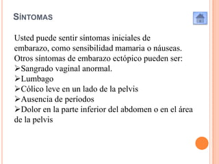 SÍNTOMAS
Usted puede sentir síntomas iniciales de
embarazo, como sensibilidad mamaria o náuseas.
Otros síntomas de embarazo ectópico pueden ser:
Sangrado vaginal anormal.
Lumbago
Cólico leve en un lado de la pelvis
Ausencia de períodos
Dolor en la parte inferior del abdomen o en el área
de la pelvis

 