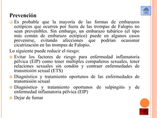 Prevención
Es probable que la mayoría de las formas de embarazos
ectópicos que ocurren por fuera de las trompas de Falopio no
sean prevenibles. Sin embargo, un embarazo tubárico (el tipo
más común de embarazo ectópico) puede en algunos casos
prevenirse, evitando afecciones que podrían ocasionar
cicatrización en las trompas de Falopio.
Lo siguiente puede reducir el riesgo:
 Evitar los factores de riesgo para enfermedad inflamatoria
pélvica (EIP) como tener múltiples compañeros sexuales, tener
relaciones sexuales sin condón y contraer enfermedades de
transmisión sexual (ETS)
 Diagnóstico y tratamiento oportunos de las enfermedades de
transmisión sexual
 Diagnóstico y tratamiento oportunos de salpingitis y de
enfermedad inflamatoria pélvica (EIP)
 Dejar de fumar


 